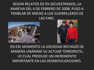 SEGÚN RELATOS DE EX-SECUESTRADOS, LA MARCHA DEL 4 DE FEBRERO DE 2008, PUSO A TEMBLAR DE MIEDO A LOS GUERRILLEROS DE LAS FARC. EN ESE MOMENTO LA SOCIEDAD RECHAZÓ DE MANERA UNÁNIME SU ACTUAR TERRORISTA, LO CUAL PRODUJO UN INCREMENTO IMPORTANTE EN LAS DESMOVILIZACIONES. 