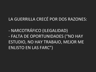LA GUERRILLA CRECÉ POR DOS RAZONES: - NARCOTRÁFICO (ILEGALIDAD) - FALTA DE OPORTUNIDADES (“NO HAY ESTUDIO, NO HAY TRABAJO, MEJOR ME ENLISTO EN LAS FARC”) 