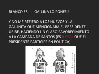 BLANCO ES  . . .GALLINA LO PONE!!! Y NO ME REFIERO A LOS HUEVOS Y LA GALLINITA QUE MENCIONABA EL PRESIDENTE URIBE, HACIENDO UN CLARO FAVORECIMIENTO A LA CAMPAÑA DE SANTOS (ES  ILEGAL  QUE EL PRESIDENTE PARTICIPE EN POLITICA) 