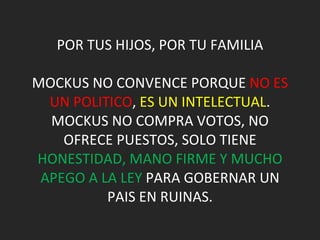 POR TUS HIJOS, POR TU FAMILIA MOCKUS NO CONVENCE PORQUE  NO ES UN POLITICO ,  ES UN INTELECTUAL . MOCKUS NO COMPRA VOTOS, NO OFRECE PUESTOS, SOLO TIENE  HONESTIDAD, MANO FIRME Y MUCHO APEGO A LA LEY  PARA GOBERNAR UN PAIS EN RUINAS. 