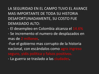 LA SEGURIDAD EN EL CAMPO TUVO EL AVANCE MAS IMPORTANTE DE TODA SU HISTORIA DESAFORTUNADAMENTE, SU COSTO FUE DEMASIADO ALTO: - El desempleo en Colombia alcanza el  14.6% - Se incremento el numero de desplazados en mas de  2 millones . -Fue el gobierno mas corrupto de la historia nacional, con escándalos como  agro ingreso seguro, yidis política y falsos positivos. - La guerra se traslado a las  ciudades . 