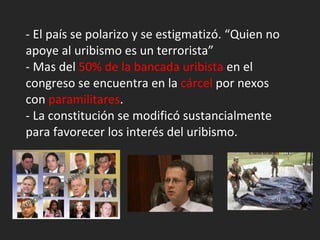 - El país se polarizo y se estigmatizó. “Quien no apoye al uribismo es un terrorista” - Mas del  50% de la bancada uribista  en el congreso se encuentra en la  cárcel  por nexos con  paramilitares . - La constitución se modificó sustancialmente para favorecer los interés del uribismo. 