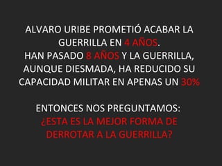 ALVARO URIBE PROMETIÓ ACABAR LA GUERRILLA EN  4 AÑOS . HAN PASADO  8 AÑOS  Y LA GUERRILLA, AUNQUE DIESMADA, HA REDUCIDO SU CAPACIDAD MILITAR EN APENAS UN  30% ENTONCES NOS PREGUNTAMOS:  ¿ESTA ES LA MEJOR FORMA DE DERROTAR A LA GUERRILLA? 