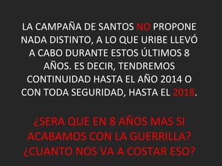 LA CAMPAÑA DE SANTOS  NO  PROPONE NADA DISTINTO, A LO QUE URIBE LLEVÓ A CABO DURANTE ESTOS ÚLTIMOS 8 AÑOS. ES DECIR, TENDREMOS CONTINUIDAD HASTA EL AÑO 2014 O CON TODA SEGURIDAD, HASTA EL  2018 . ¿SERA QUE EN 8 AÑOS MAS SI ACABAMOS CON LA GUERRILLA? ¿CUANTO NOS VA A COSTAR ESO? 