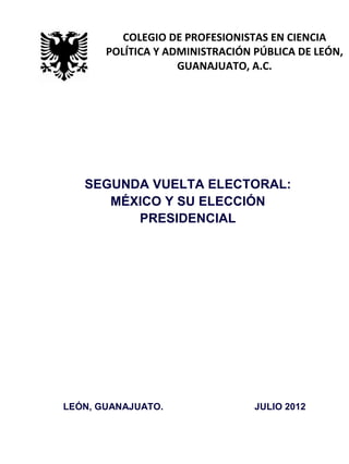 SEGUNDA VUELTA ELECTORAL:
MÉXICO Y SU ELECCIÓN
PRESIDENCIAL
LEÓN, GUANAJUATO. JULIO 2012
COLEGIO DE PROFESIONISTAS EN CIENCIA
POLÍTICA Y ADMINISTRACIÓN PÚBLICA DE LEÓN,
GUANAJUATO, A.C.
 