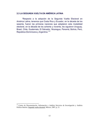 13
2.3 LA SEGUNDA VUELTA EN AMÉRICA LATINA
“Respecto a la adopción de la Segunda Vuelta Electoral en
América Latina, tenemos que Costa Rica y Ecuador, en la década de los
sesenta, fueron las primeras naciones que adoptaron esta modalidad
electoral, en la década de los ochenta y noventa, les siguieron Uruguay,
Brasil, Chile, Guatemala, El Salvador, Nicaragua, Panamá, Bolivia, Perú,
República Dominicana y Argentina.”10
10
Centro de Documentación, Información y Análisis Servicios de Investigación y Análisis
Política Interior, Segunda vuelta electoral, México, 2007, p. 21.
 