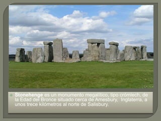  Stonehenge es un monumento megalítico, tipo crómlech, de
la Edad del Bronce situado cerca de Amesbury, Inglaterra, a
unos trece kilómetros al norte de Salisbury.
 