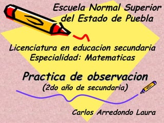 Escuela Normal Superior del Estado de Puebla Licenciatura en educacion secundaria Especialidad: Matematicas Practica de observacion ( 2do  año de secundaria ) Carlos Arredondo Laura 