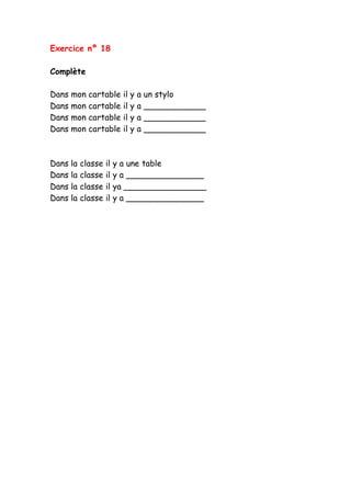 Exercice nº 18
Complète
Dans mon cartable il y a un stylo
Dans mon cartable il y a ____________
Dans mon cartable il y a ____________
Dans mon cartable il y a ____________
Dans la classe il y a une table
Dans la classe il y a _______________
Dans la classe il ya ________________
Dans la classe il y a _______________
 