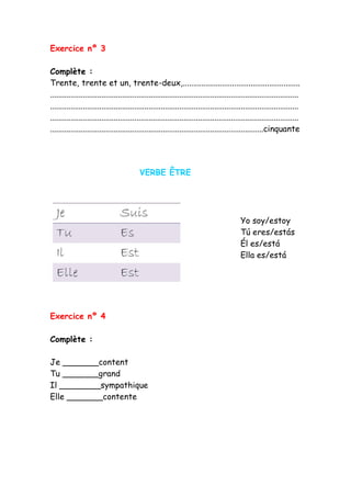 Exercice nº 3
Complète :
Trente, trente et un, trente-deux,.........................................................
.........................................................................................................................
.........................................................................................................................
.........................................................................................................................
........................................................................................................cinquante
VERBE ÊTRE
Exercice nº 4
Complète :
Je _______content
Tu _______grand
Il ________sympathique
Elle _______contente
Yo soy/estoy
Tú eres/estás
Él es/está
Ella es/está
 