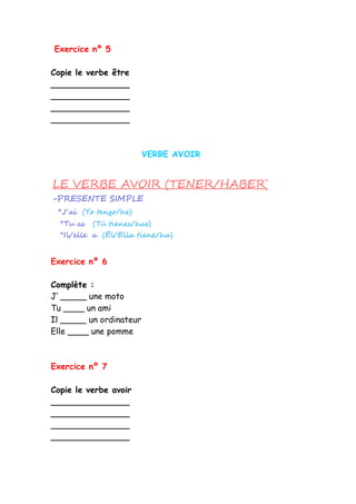 Exercice nº 5
Copie le verbe être
_______________
_______________
_______________
_______________
VERBE AVOIR
Exercice nº 6
Complète :
J’ _____ une moto
Tu ____ un ami
Il _____ un ordinateur
Elle ____ une pomme
Exercice nº 7
Copie le verbe avoir
_______________
_______________
_______________
_______________
 