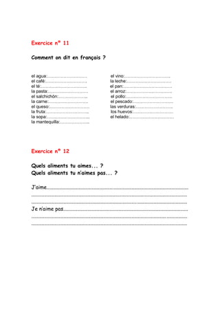 Exercice nº 11
Comment on dit en français ?
el agua:……………………… el vino:………………………….
el café:………………………. la leche:…………………………
el té:…………………………. el pan:……………………………
la pasta:……………………… el arroz:………………………….
el salchichón:……………….. el pollo:………………………….
la carne:……………………… el pescado:………………………
el queso:……………………… las verduras:…………………….
la fruta:……………………….. los huevos:………………………
la sopa:……………………….. el helado:…………………………
la mantequilla:………………..
Exercice nº 12
Quels aliments tu aimes... ?
Quels aliments tu n’aimes pas... ?
J’aime..............................................................................................................
.........................................................................................................................
.........................................................................................................................
Je n’aime pas.................................................................................................
.........................................................................................................................
.........................................................................................................................
 