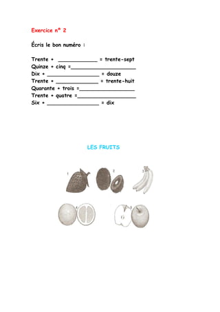 Exercice nº 2
Écris le bon numéro :
Trente + ____________ = trente-sept
Quinze + cinq =____________________
Dix + ________________ = douze
Trente + _____________ = trente-huit
Quarante + trois =_________________
Trente + quatre =__________________
Six + ________________ = dix
LES FRUITS
 