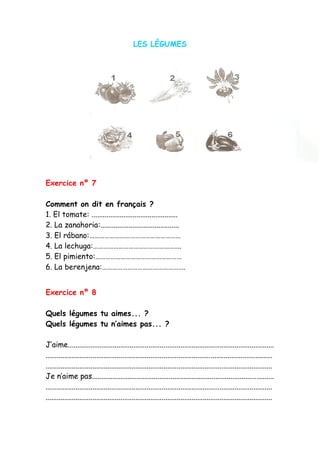 LES LÉGUMES
Exercice nº 7
Comment on dit en français ?
1. El tomate: ..............................................
2. La zanahoria:..........................................
3. El rábano:………………………………………………
4. La lechuga:…………………………………………….
5. El pimiento:……………………………………………
6. La berenjena:………………………………………….
Exercice nº 8
Quels légumes tu aimes... ?
Quels légumes tu n’aimes pas... ?
J’aime..............................................................................................................
.........................................................................................................................
.........................................................................................................................
Je n’aime pas.................................................................................................
.........................................................................................................................
.........................................................................................................................
 
