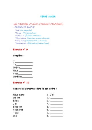VERBE AVOIR
Exercice nº 9
Complète :
J’_____________
Tu ____________
Il/Elle_________
Nous __________
Vous __________
Ils/Elles________
Exercice nº 10
Remets les personnes dans le bon ordre :
Nous avons 1.- J’ai
Ils ont 2.- _________
Elle a 3.- _________
J’ai 4.- _________
Elles ont 5.- _________
Vous avez 6.- _________
Tu as 7.- _________
Il a 8.- _________
 