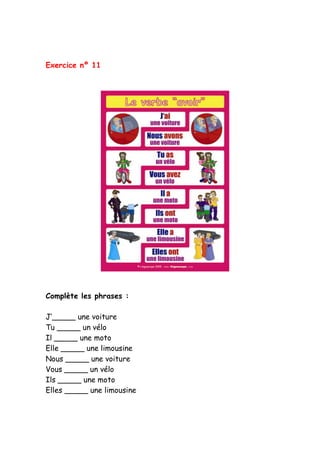 Exercice nº 11
Complète les phrases :
J’_____ une voiture
Tu _____ un vélo
Il _____ une moto
Elle _____ une limousine
Nous _____ une voiture
Vous _____ un vélo
Ils _____ une moto
Elles _____ une limousine
 
