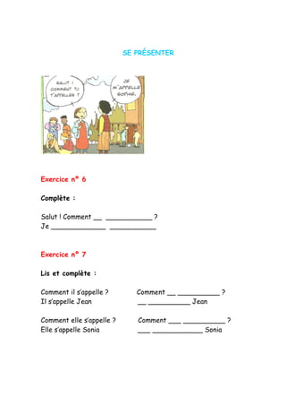SE PRÉSENTER
Exercice nº 6
Complète :
Salut ! Comment __ ___________ ?
Je _____________ ___________
Exercice nº 7
Lis et complète :
Comment il s’appelle ? Comment __ __________ ?
Il s’appelle Jean __ __________ Jean
Comment elle s’appelle ? Comment ___ __________ ?
Elle s’appelle Sonia ___ ____________ Sonia
 
