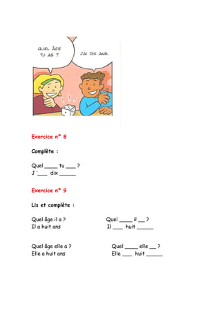 Exercice nº 8
Complète :
Quel ____ tu ___ ?
J ‘___ dix _____
Exercice nº 9
Lis et complète :
Quel âge il a ? Quel ____ il __ ?
Il a huit ans Il ___ huit _____
Quel âge elle a ? Quel ____ elle __ ?
Elle a huit ans Elle ___ huit _____
 