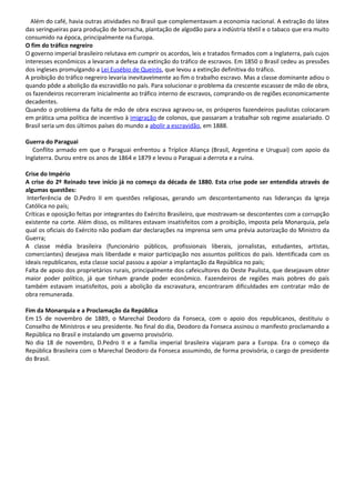 Além do café, havia outras atividades no Brasil que complementavam a economia nacional. A extração do látex
das seringueiras para produção de borracha, plantação de algodão para a indústria têxtil e o tabaco que era muito
consumido na época, principalmente na Europa.
O fim do tráfico negreiro
O governo imperial brasileiro relutava em cumprir os acordos, leis e tratados firmados com a Inglaterra, país cujos
interesses econômicos a levaram a defesa da extinção do tráfico de escravos. Em 1850 o Brasil cedeu as pressões
dos ingleses promulgando a Lei Eusébio de Queirós, que levou a extinção definitiva do tráfico.
A proibição do tráfico negreiro levaria inevitavelmente ao fim o trabalho escravo. Mas a classe dominante adiou o
quando pôde a abolição da escravidão no país. Para solucionar o problema da crescente escassez de mão de obra,
os fazendeiros recorreram inicialmente ao tráfico interno de escravos, comprando-os de regiões economicamente
decadentes.
Quando o problema da falta de mão de obra escrava agravou-se, os prósperos fazendeiros paulistas colocaram
em prática uma política de incentivo à imigração de colonos, que passaram a trabalhar sob regime assalariado. O
Brasil seria um dos últimos países do mundo a abolir a escravidão, em 1888.
Guerra do Paraguai
Conflito armado em que o Paraguai enfrentou a Tríplice Aliança (Brasil, Argentina e Uruguai) com apoio da
Inglaterra. Durou entre os anos de 1864 e 1879 e levou o Paraguai a derrota e a ruína.
Crise do Império
A crise do 2º Reinado teve início já no começo da década de 1880. Esta crise pode ser entendida através de
algumas questões:
Interferência de D.Pedro II em questões religiosas, gerando um descontentamento nas lideranças da Igreja
Católica no país;
Críticas e oposição feitas por integrantes do Exército Brasileiro, que mostravam-se descontentes com a corrupção
existente na corte. Além disso, os militares estavam insatisfeitos com a proibição, imposta pela Monarquia, pela
qual os oficiais do Exército não podiam dar declarações na imprensa sem uma prévia autorização do Ministro da
Guerra;
A classe média brasileira (funcionário públicos, profissionais liberais, jornalistas, estudantes, artistas,
comerciantes) desejava mais liberdade e maior participação nos assuntos políticos do país. Identificada com os
ideais republicanos, esta classe social passou a apoiar a implantação da República no país;
Falta de apoio dos proprietários rurais, principalmente dos cafeicultores do Oeste Paulista, que desejavam obter
maior poder político, já que tinham grande poder econômico. Fazendeiros de regiões mais pobres do país
também estavam insatisfeitos, pois a abolição da escravatura, encontraram dificuldades em contratar mão de
obra remunerada.
Fim da Monarquia e a Proclamação da República
Em 15 de novembro de 1889, o Marechal Deodoro da Fonseca, com o apoio dos republicanos, destituiu o
Conselho de Ministros e seu presidente. No final do dia, Deodoro da Fonseca assinou o manifesto proclamando a
República no Brasil e instalando um governo provisório.
No dia 18 de novembro, D.Pedro II e a família imperial brasileira viajaram para a Europa. Era o começo da
República Brasileira com o Marechal Deodoro da Fonseca assumindo, de forma provisória, o cargo de presidente
do Brasil.
 