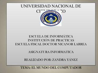 UNIVERSIDAD NACIONAL DE
CHIMBORAZO

ESCUELA DE INFORMÁTICA
INSTITUCIÓN DE PRACTICAS
ESCUELA FISCAL DOCTOR NICANOR LARREA
ASIGNATURA INFORMATICA
REALIZADO POR: ZANDRA YÁNEZ
TEMA: EL MUNDO DEL COMPUTADOR

 