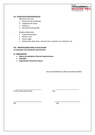 VII.- ESTRATEGIAS METODOLÓGICAS
- Métodos y Técnicas:
 Resolución de problemas
 Asignación de tareas
 Recíproco
 Descubrimiento guiado
- Medios y Materiales
 Fichas de aplicación
 Balones, aros
 Conos, sogas
 Colchonetas, bala, disco, mesa de tenis, raquetas, net, taburete, etc.
VIII.- ORIENTACIONES PARA LA EVALUACIÓN
La evaluación será constante y permanente.
IX.- BIBLIOGRAFÍA
 Matriz de indicadores Plan de Fortalecimiento
 DCN 2015
 Capacitación virtual Perú educa.
SanJuan de Miraflores,06 de diciembre del2015
______________________________ ___________________________
Vº Bº Coordinadorde Red PEF.
_________________________________ ______________________________
PEF. PEF.
 