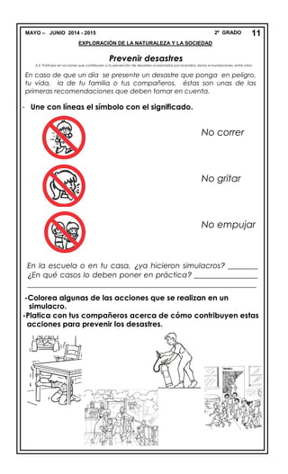 MAYO – JUNIO 2014 - 2015 2º GRADO
EXPLORACIÓN DE LA NATURALEZA Y LA SOCIEDAD
Prevenir desastres
A.E. Participa en acciones que contribuyen a la prevención de desastres ocasionados por incendios, sismos e inundaciones, entre otros.
- Une con líneas el símbolo con el significado.
En la escuela o en tu casa, ¿ya hicieron simulacros? ________
¿En qué casos lo deben poner en práctica? _________________
_____________________________________________________________
-Colorea algunas de las acciones que se realizan en un
simulacro.
-Platica con tus compañeros acerca de cómo contribuyen estas
acciones para prevenir los desastres.
11
En caso de que un día se presente un desastre que ponga en peligro,
tu vida, la de tu familia o tus compañeros, éstas son unas de las
primeras recomendaciones que deben tomar en cuenta.
No correr
No gritar
No empujar
 
