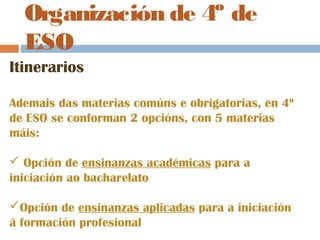 Organización de 4º de
ESO
Itinerarios
Ademais das materias comúns e obrigatorias, en 4º
de ESO se conforman 2 opcións, con 5 materias
máis:
 Opción de ensinanzas académicas para a
iniciación ao bacharelato
Opción de ensinanzas aplicadas para a iniciación
á formación profesional
 
