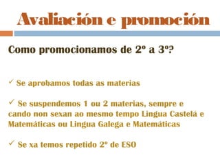 Avaliación e promoción
Como promocionamos de 2º a 3º?
 Se aprobamos todas as materias
 Se suspendemos 1 ou 2 materias, sempre e
cando non sexan ao mesmo tempo Lingua Castelá e
Matemáticas ou Lingua Galega e Matemáticas
 Se xa temos repetido 2º de ESO
 