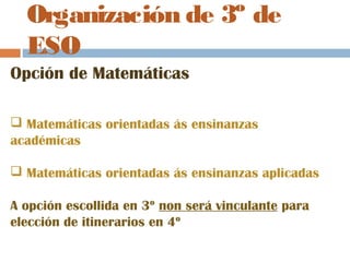 Organización de 3º de
ESO
Opción de Matemáticas
 Matemáticas orientadas ás ensinanzas
académicas
 Matemáticas orientadas ás ensinanzas aplicadas
A opción escollida en 3º non será vinculante para
elección de itinerarios en 4º
 