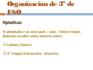 Organización de 3º de
ESO
Optativas
O alumnado e os seus pais / nais / titores legais
deberán escoller unha materia entre:
 Cultura Clásica
 2º Lingua Estranxeira (francés)
 