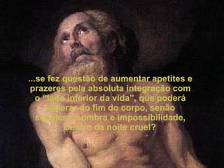 ...se fez questão de aumentar apetites e prazeres pela absoluta integração com o “lado inferior da vida”, que poderá esperar do fim do corpo, senão sepulcro, sombra e impossibilidade, dentro da noite cruel? 