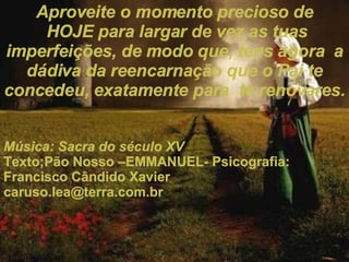 Aproveite o momento precioso de HOJE para largar de vez as tuas imperfeições, de modo que, tens agora  a dádiva da reencarnação que o Pai te concedeu, exatamente para  te renovares. Música: Sacra do século XV Texto;Pão Nosso –EMMANUEL- Psicografia: Francisco Cândido Xavier [email_address] 