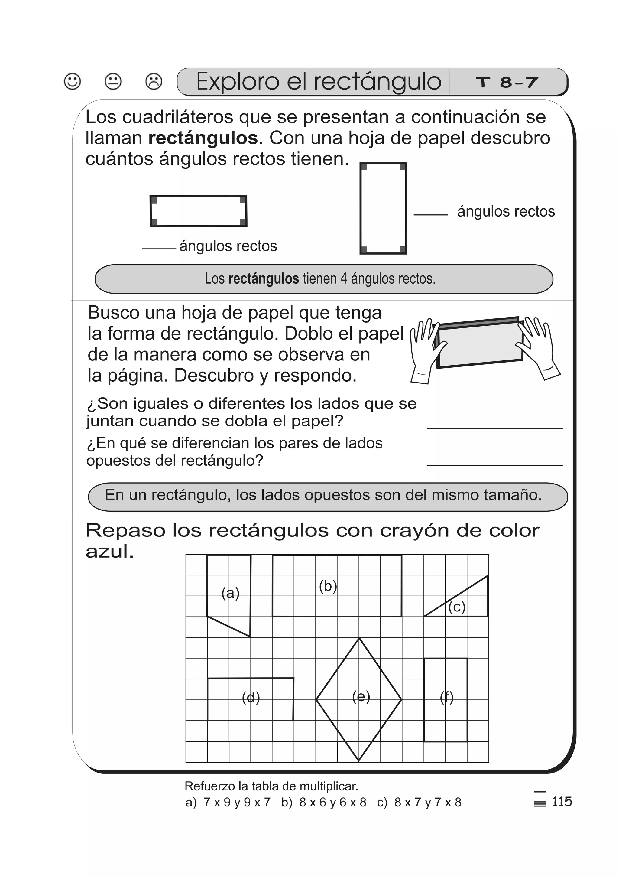 Exploro el rectángulo T 8-7 
Los cuadriláteros que se presentan a continuación se 
llaman . Con una hoja de papel descubro 
cuántos ángulos rectos tienen. 
ángulos rectos 
ángulos rectos 
rectángulos 
Los rectángulos tienen 4 ángulos rectos. 
Busco una hoja de papel que tenga 
la forma de rectángulo. Doblo el papel 
de la manera como se observa en 
la página. Descubro y respondo. 
¿Son iguales o diferentes los lados que se 
juntan cuando se dobla el papel? 
¿En qué se diferencian los pares de lados 
opuestos del rectángulo? 
En un rectángulo, los lados opuestos son del mismo tamaño. 
Repaso los rectángulos con crayón de color 
azul. 
(a) 
(c) 
(b) 
(e) 
(d) (f) 
115 
5 
% 
Refuerzo la tabla de multiplicar. 
a) 7 x 9 y 9 x 7 b) 8 x 6 y 6 x 8 c) 8 x 7 y 7 x 8 
 