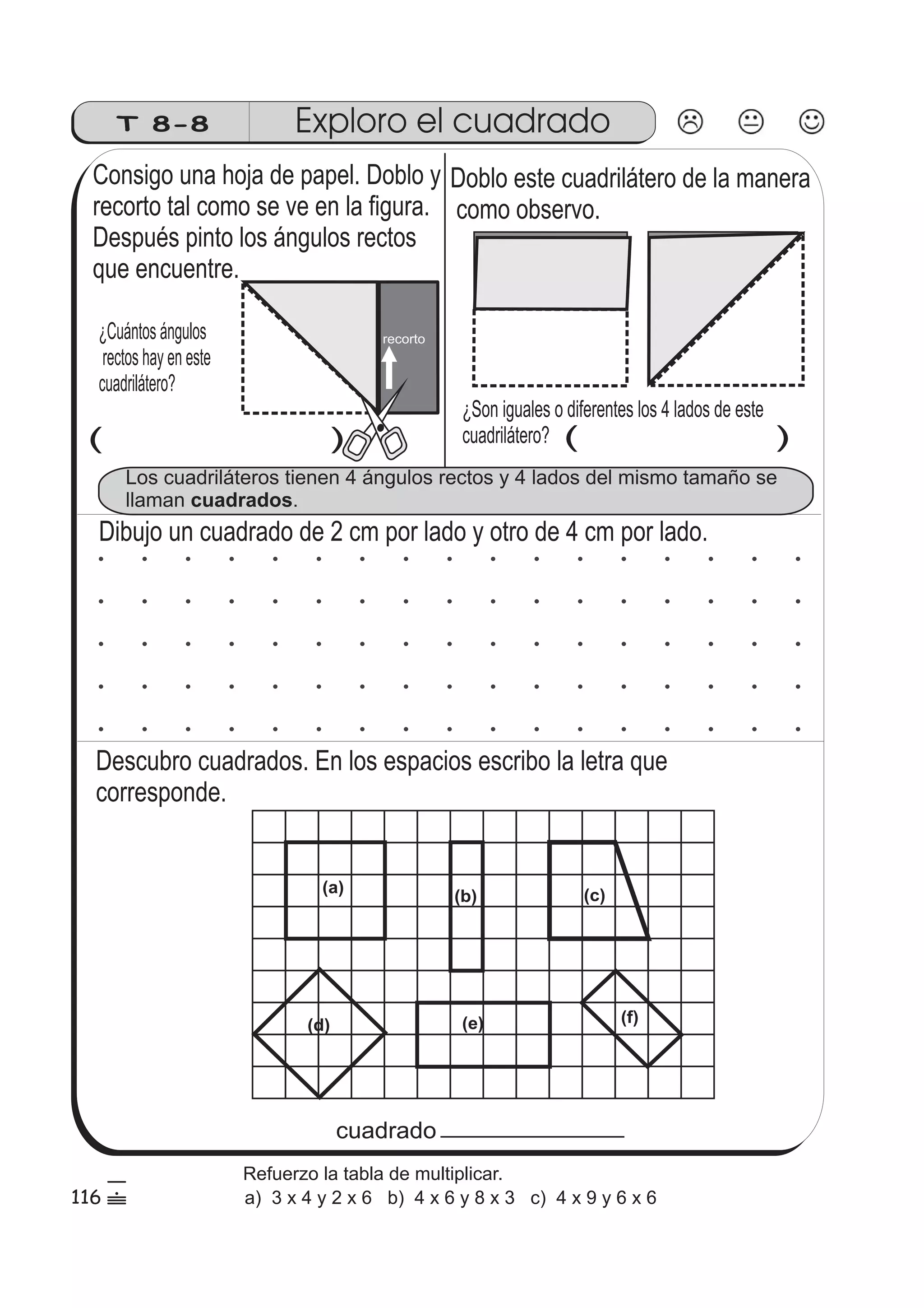 T 8-8 Exploro el cuadrado 
Consigo una hoja de papel. Doblo y 
recorto tal como se ve en la figura. 
Después pinto los ángulos rectos 
que encuentre. 
¿Cuántos ángulos 
rectos hay en este 
cuadrilátero? 
Doblo este cuadrilátero de la manera 
como observo. 
¿Son iguales o diferentes los 4 lados de este 
cuadrilátero? 
recorto 
( ) ( ) 
Los cuadriláteros tienen 4 ángulos rectos y 4 lados del mismo tamaño se 
llaman cuadrados. 
Dibujo un cuadrado de 2 cm por lado y otro de 4 cm por lado. 
Descubro cuadrados. En los espacios escribo la letra que 
corresponde. 
(a) 
(b) (c) 
(d) (e) (f) 
cuadrado 
116 
5 
 
Refuerzo la tabla de multiplicar. 
a) 3 x 4 y 2 x 6 b) 4 x 6 y 8 x 3 c) 4 x 9 y 6 x 6 
 