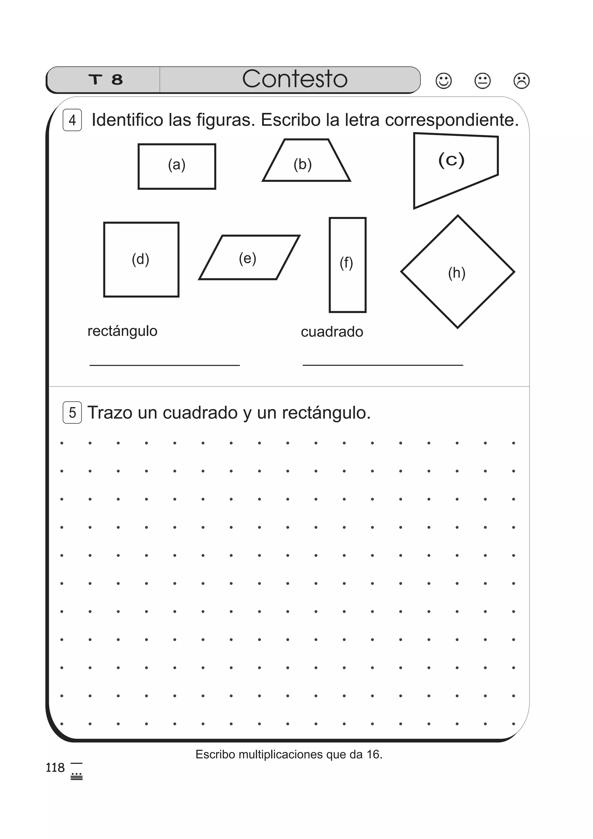 T 8 Contesto 
Identifico las figuras. Escribo la letra correspondiente. 
(b) (c) 
(a) 
(d) (e) (f) 
rectángulo cuadrado 
(h) 
4 
5 Trazo un cuadrado y un rectángulo. 
118 5 
85 
Escribo multiplicaciones que da 16. 
 