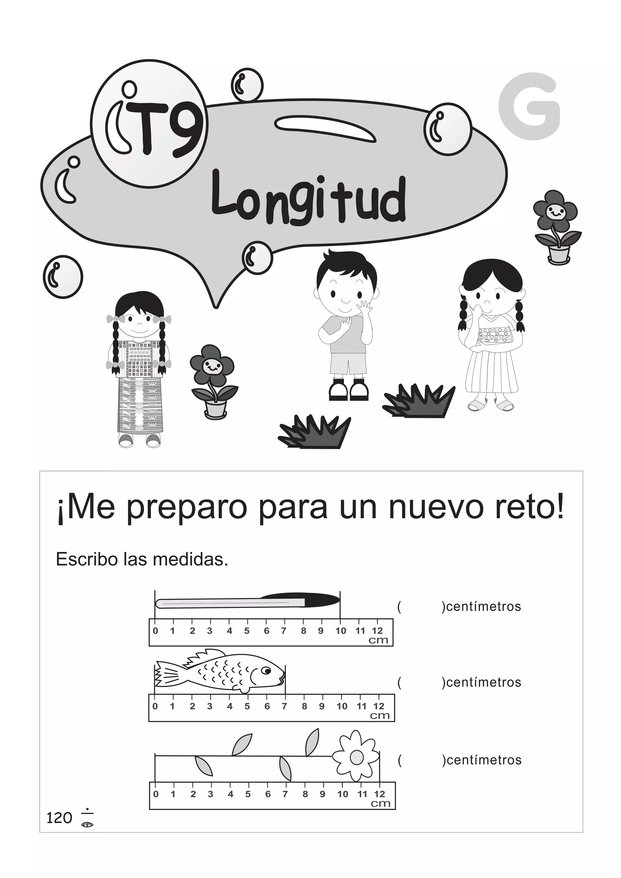 G 
Lo ngi t ud 
T9 
¡Me preparo para un nuevo reto! 
0 1 2 3 4 5 6 7 8 9 10 11 12 
cm 
0 1 2 3 4 5 6 7 8 9 10 11 12 
cm 
0 1 2 3 4 5 6 7 8 9 10 11 12 
cm 
( )centímetros 
( )centímetros 
( )centímetros 
Escribo las medidas. 
120 15 
= 
 