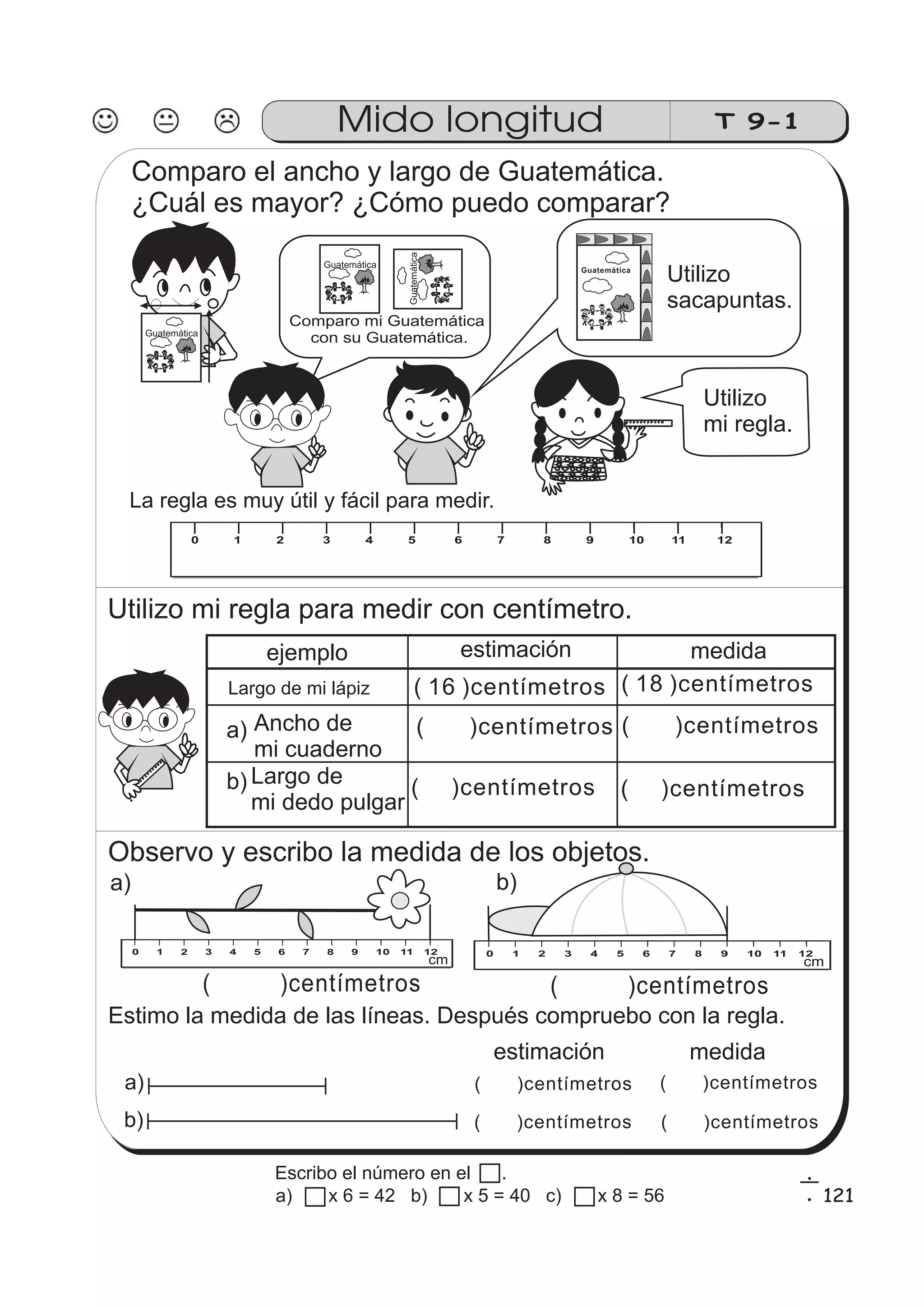 Comparo el ancho y largo de Guatemática. 
¿Cuál es mayor? ¿Cómo puedo comparar? 
GGuuaatteemmááttiiccaa 
Mido longitud T 9-1 
Comparo mi Guatemática 
con su Guatemática. 
0 1 2 3 4 5 6 7 8 9 10 
Utilizo 
mi regla. 
0 1 2 3 4 5 6 7 8 9 10 11 12 
Utilizo mi regla para medir con centímetro. 
0 1 2 3 4 5 6 7 8 9 10 1 12 
Largo de mi lápiz ( 16 )centímetros ( 18 )centímetros 
a) 
Ancho de ( )centímetros 
mi cuaderno 
Largo de 
mi dedo pulgar 
Observo y escribo la medida de los objetos. 
a) b) 
0 1 2 3 4 5 6 7 8 9 10 11 12 0 1 2 3 4 5 6 7 8 9 10 11 12 0 1 2 3 4 5 6 7 8 9 10 11 12 cm cm 
( )centímetros 
( )centímetros 
Estimo la medida de las líneas. Después compruebo con la regla. 
a) 
b) 
estimación medida 
( )centímetros 
( )centímetros 
( )centímetros 
( )centímetros 
La regla es muy útil y fácil para medir. 
Utilizo 
sacapuntas. 
GGuuaatteemmááttiiccaa 
GuatemáticaGuatemática 
ejemplo estimación medida 
( )centímetros 
( )centímetros 
( )centímetros 
b) 
121 
Guatemática 
6 
1 
Escribo el número en el . 
a) x 6 = 42 b) x 5 = 40 c) x 8 = 56 
 