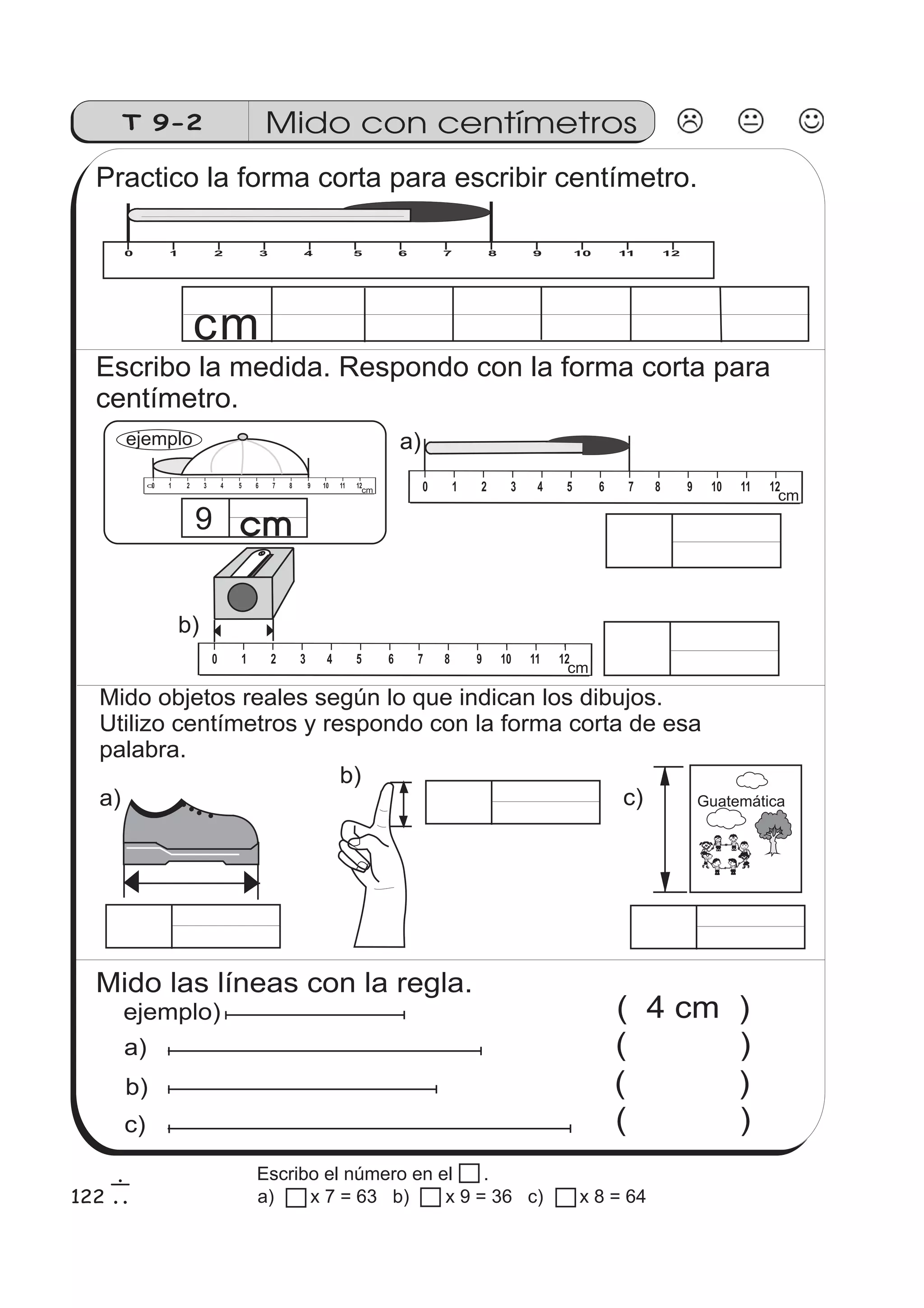 T 9-2 Mido con centímetros 
Practico la forma corta para escribir centímetro. 
0 1 2 3 4 5 6 7 8 9 10 11 12 
cm 
Escribo la medida. Respondo con la forma corta para 
centímetro. 
Mido objetos reales según lo que indican los dibujos. 
Utilizo centímetros y respondo con la forma corta de esa 
palabra. 
ejemplo) 
a) 
b) 
c) 
( 4 cm ) 
( ) 
( ) 
( ) 
a) 
Mido las líneas con la regla. 
cm 
0 1 2 3 4 5 6 7 8 9 10 11 12 
9 cm 
cm 
ejemplo 
a) 
b) 
cm 
b) 
c) Guatemática 
122 
6 
2 
Escribo el número en el . 
a) x 7 = 63 b) x 9 = 36 c) x 8 = 64 
 