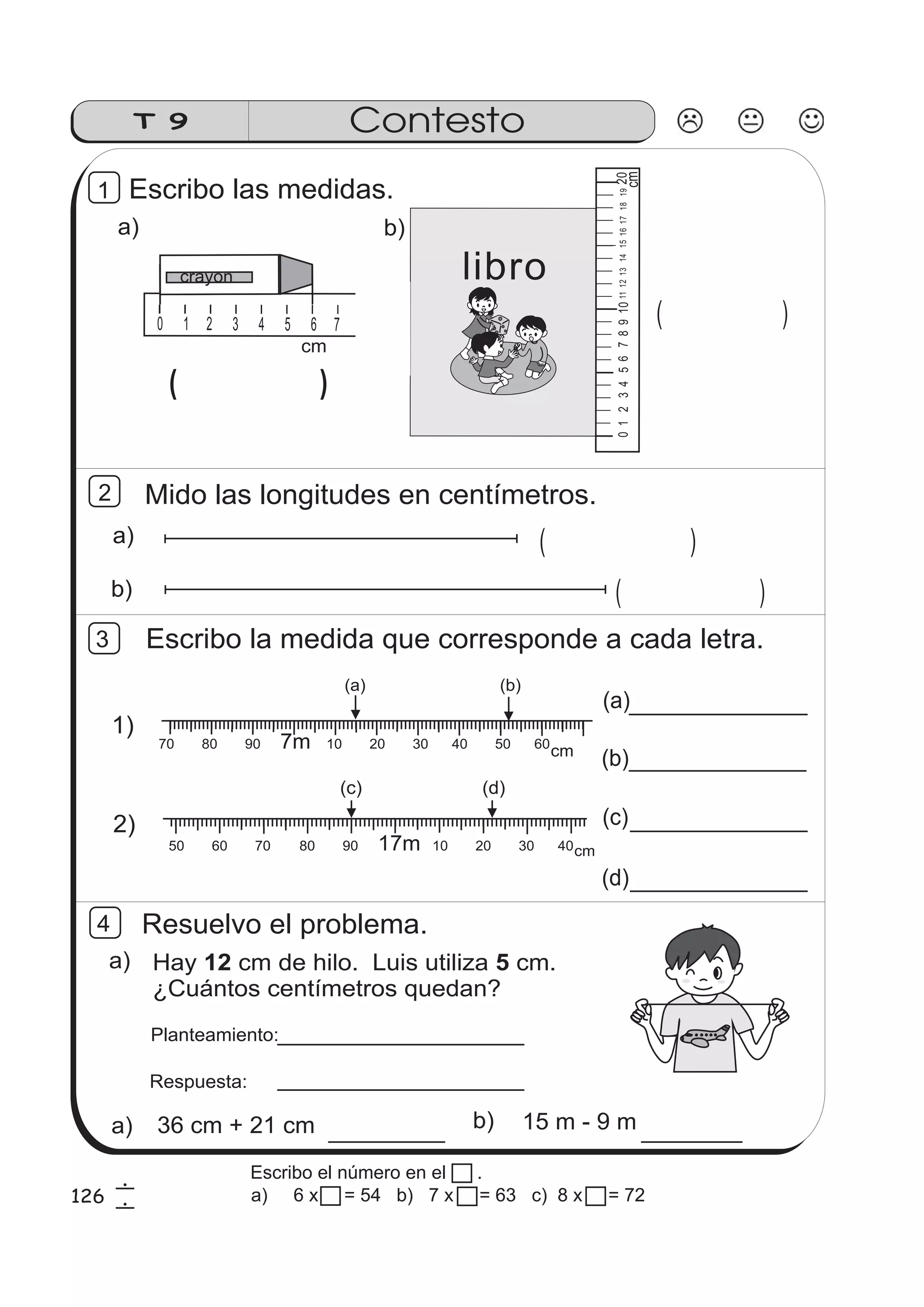 cm 
crayon 
Contesto 
2 Mido las longitudes en centímetros. 
cm 
0123456 7891011 12 13 14 15 16 17 18 19 20 
b) ( ) 
Escribo la medida que corresponde a cada letra. 
(a) 
15 m - 9 m 
T 9 
a) ( ) 
1 
012 345 67 89101112 0 1 2 3 4 5 6 7 8 9 10 11 12 01234567 ( ) 
a) 
( ) 
b) 
libro 
Escribo las medidas. 
(a) (b) 
70 80 90 7m 10 20 30 40 50 60 
(c) (d) 
50 60 70 80 90 17m 10 20 30 40 
1) 
2) 
(b) 
(c) 
(d) 
3 
cm 
cm 
Resuelvo el problema. 
Hay 12 cm de hilo. Luis utiliza 5 
cm. 
¿Cuántos centímetros quedan? 
Planteamiento: 
Respuesta: 
a) 
a) 36 cm + 21 cm b) 
4 
126 6 
6 
Escribo el número en el . 
a) 6 x 7 = 54 b) 7 x 9 = 63 c) 8 x 8 = 72 
 