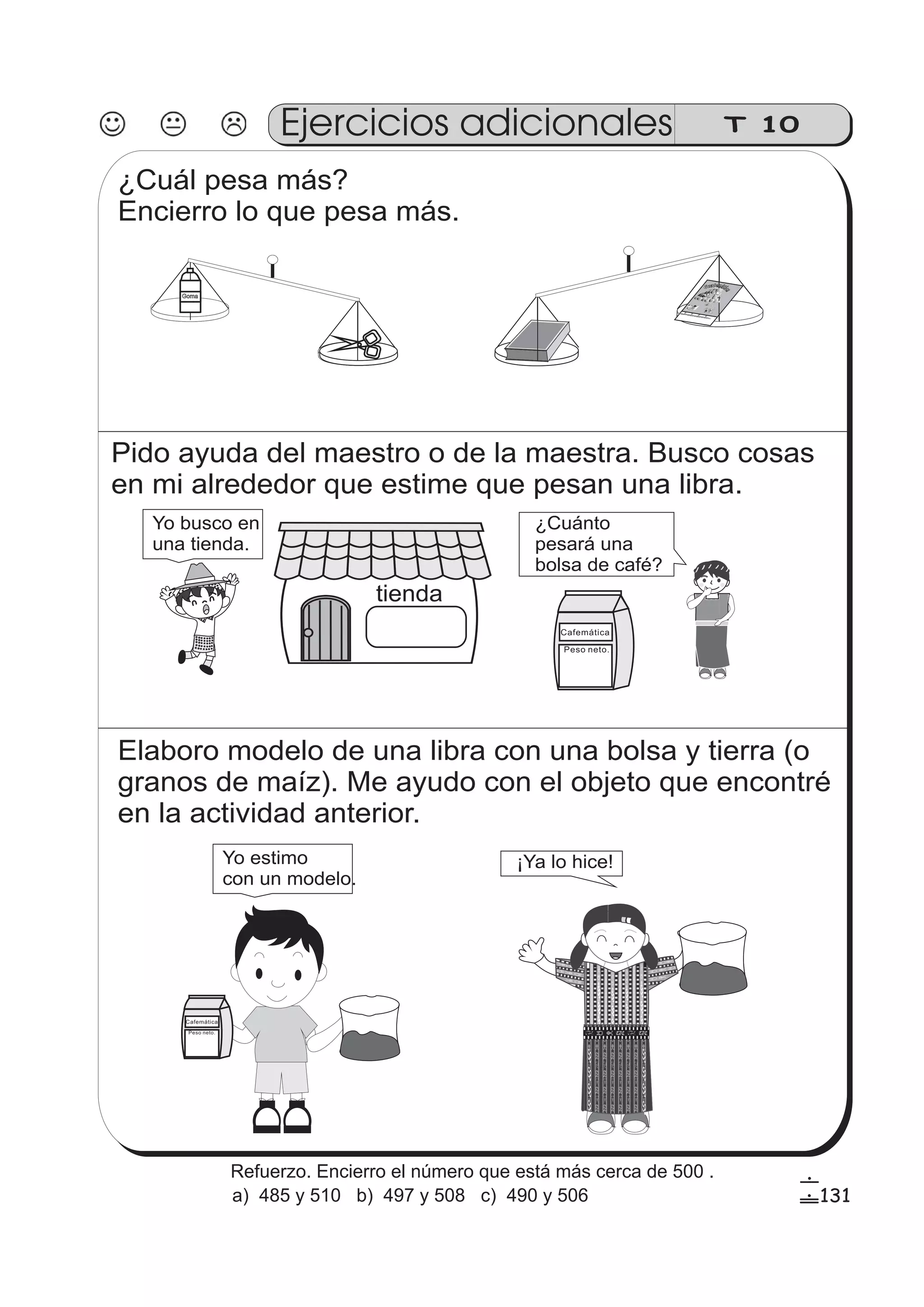 Pido ayuda del maestro o de la maestra. Busco cosas 
en mi alrededor que estime que pesan una libra. 
tienda 
Yo busco en 
una tienda. 
¿Cuánto 
pesará una 
bolsa de café? 
Cafemática 
Peso neto. 
Elaboro modelo de una libra con una bolsa y tierra (o 
granos de maíz). Me ayudo con el objeto que encontré 
en la actividad anterior. 
Yo estimo ¡Ya lo hice! 
con un modelo. 
Cafemática 
Peso neto. 
zz 
zz 
zz 
gg 
g 
gg 
g 
ss 
ss 
ss 
ss 
zz 
g 
gg 
ss 
ss 
ss 
ss 
zz 
zz 
zz 
gg 
gg 
zz 
zz 
zz 
ss 
ss 
ss 
ss 
zz 
zz 
zz 
zz 
zz 
gg 
g 
ss 
ss 
ss 
ss 
zz 
zz 
zz 
gg 
g 
ss 
ss 
ss 
ss 
zz 
zz 
zz 
zz 
gg 
g 
ss 
ss 
ss 
ss 
zz 
zz 
zz 
T 10 
¿Cuál pesa más? 
Encierro lo que pesa más. 
Goma 
MinisteriodeEducación 
DirecióndeCalidadyDesarolloEducativo-DICADE-Guatemala 
Ejercicios adicionales 
131 
6 
! 
Refuerzo. Encierro el número que está más cerca de 500 . 
a) 485 y 510 b) 497 y 508 c) 490 y 506 
 
