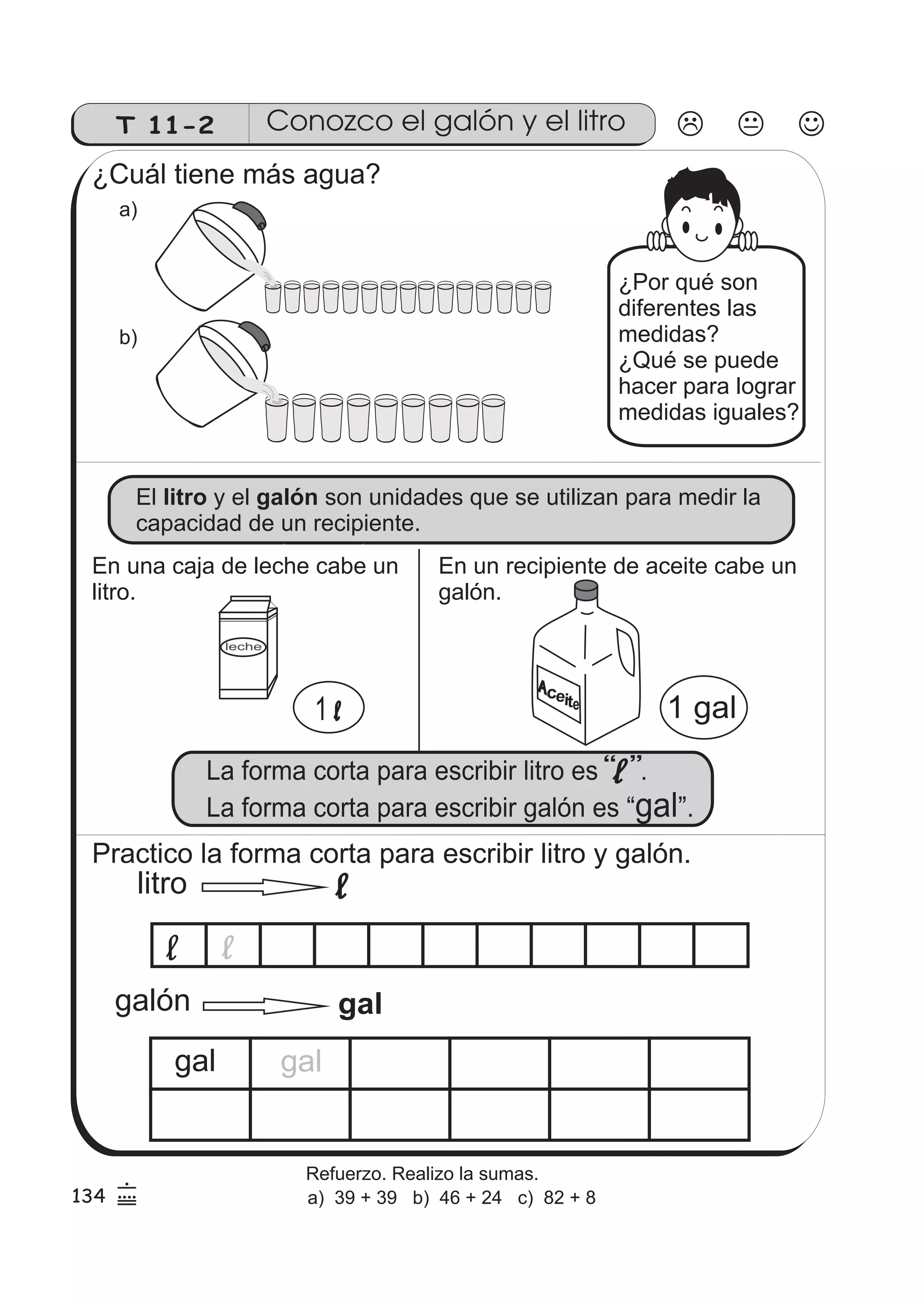 T 11-2 
Conozco el galón y el litro 
¿Cuál tiene más agua? 
a) 
b) 
¿Por qué son 
diferentes las 
medidas? 
¿Qué se puede 
hacer para lograr 
medidas iguales? 
El litro y el galón 
son unidades que se utilizan para medir la 
capacidad de un recipiente. 
En una caja de leche cabe un 
litro. 
En un recipiente de aceite cabe un 
galón. 
Practico la forma corta para escribir litro y galón. 
litro 
galón 
gal gal 
134 6 
9 
5 
Refuerzo. Realizo la sumas. 
a) 39 + 39 b) 46 + 24 c) 82 + 8 
 