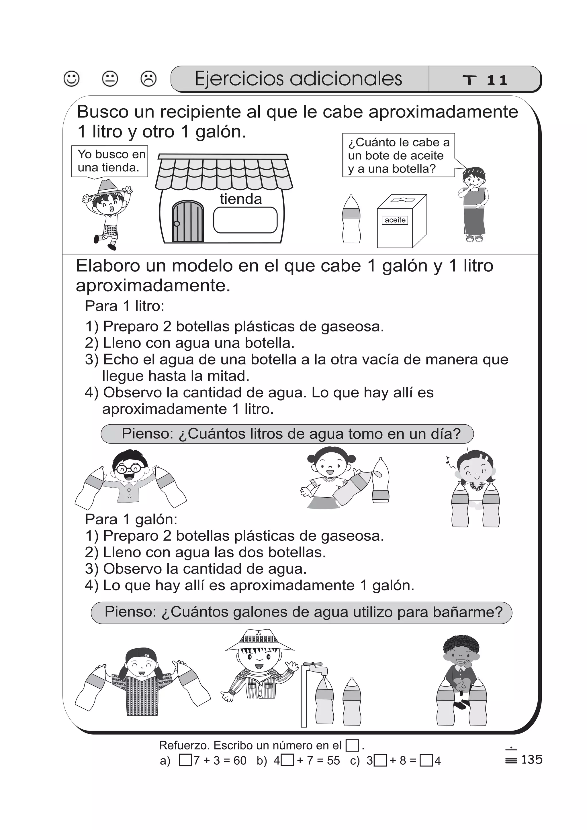 Ejercicios adicionales 
Para 1 galón: 
1) Preparo 2 botellas plásticas de gaseosa. 
2) Lleno con agua las dos botellas. 
3) Observo la cantidad de agua. 
4) Lo que hay allí es aproximadamente 1 galón. 
Pienso: ¿Cuántos galones de agua utilizo para bañarme? 
zz 
zz 
zz 
gg 
g 
gg 
g 
ss 
ss 
ss 
ss 
zz 
g 
gg 
ss 
ss 
ss 
ss 
zz 
zz 
zz 
gg 
gg 
zz 
zz 
zz 
ss 
ss 
ss 
ss 
zz 
zz 
zz 
zz 
gg 
g 
ss 
ss 
ss 
ss 
zz 
zz 
zz 
T 11 
Busco un recipiente al que le cabe aproximadamente 
1 litro y otro 1 galón. 
tienda 
Yo busco en 
una tienda. 
¿Cuánto le cabe a 
un bote de aceite 
y a una botella? 
aceite 
Elaboro un modelo en el que cabe 1 galón y 1 litro 
aproximadamente. 
Para 1 litro: 
1) Preparo 2 botellas plásticas de gaseosa. 
2) Lleno con agua una botella. 
3) Echo el agua de una botella a la otra vacía de manera que 
llegue hasta la mitad. 
4) Observo la cantidad de agua. Lo que hay allí es 
aproximadamente 1 litro. 
Pienso: ¿Cuántos litros de agua tomo en un día? 
135 
6 
% 
Refuerzo. Escribo un número en el . 
a) 7 + 3 = 60 b) 4 + 7 = 55 c) 3 + 8 = 4 
 