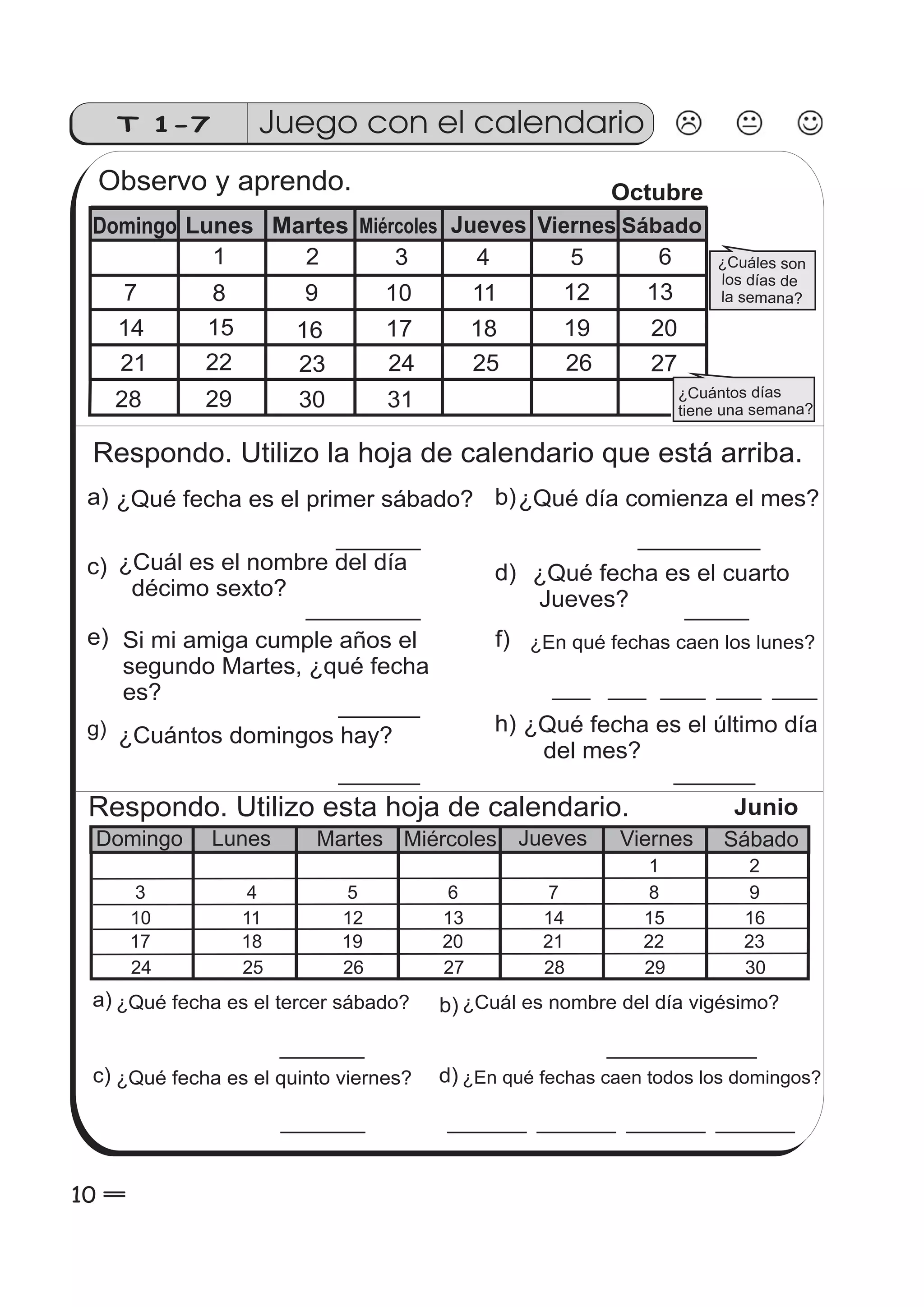T 1-7 Juego con el calendario 
Observo y aprendo. 
¿Cuáles son 
los días de 
la semana? 
Domingo Lunes Martes Miércoles Jueves Viernes Sábado 
¿Cuántos días 
tiene una semana? 
1 2 3 4 5 6 
7 8 9 10 11 12 13 
14 15 16 17 18 19 
21 22 23 24 25 26 27 
20 
28 29 30 
Octubre 
31 
Respondo. Utilizo la hoja de calendario que está arriba. 
a) ¿Qué fecha es el primer sábado? 
c) 
e) 
g) 
b) 
d) 
f) ¿En qué fechas caen los lunes? 
h) 
¿Cuál es el nombre del día 
décimo sexto? 
Si mi amiga cumple años el 
segundo Martes, ¿qué fecha 
es? 
¿Cuántos domingos hay? 
Respondo. Utilizo esta hoja de calendario. 
Junio 
Domingo Lunes Martes Miércoles Jueves Viernes Sábado 
3 
10 
17 
24 
4 
11 
18 
25 
5 
12 
19 
26 
6 
13 
20 
27 
7 
14 
21 
28 
1 2 
8 
15 
22 
29 
9 
16 
23 
30 
a) ¿Qué fecha es el tercer sábado? ¿Cuál es nombre del día vigésimo? 
b) 
c) d) 
¿Qué fecha es el quinto viernes? ¿En qué fechas caen todos los domingos? 
10 0 
¿Qué día comienza el mes? 
¿Qué fecha es el cuarto 
Jueves? 
¿Qué fecha es el último día 
del mes? 
 