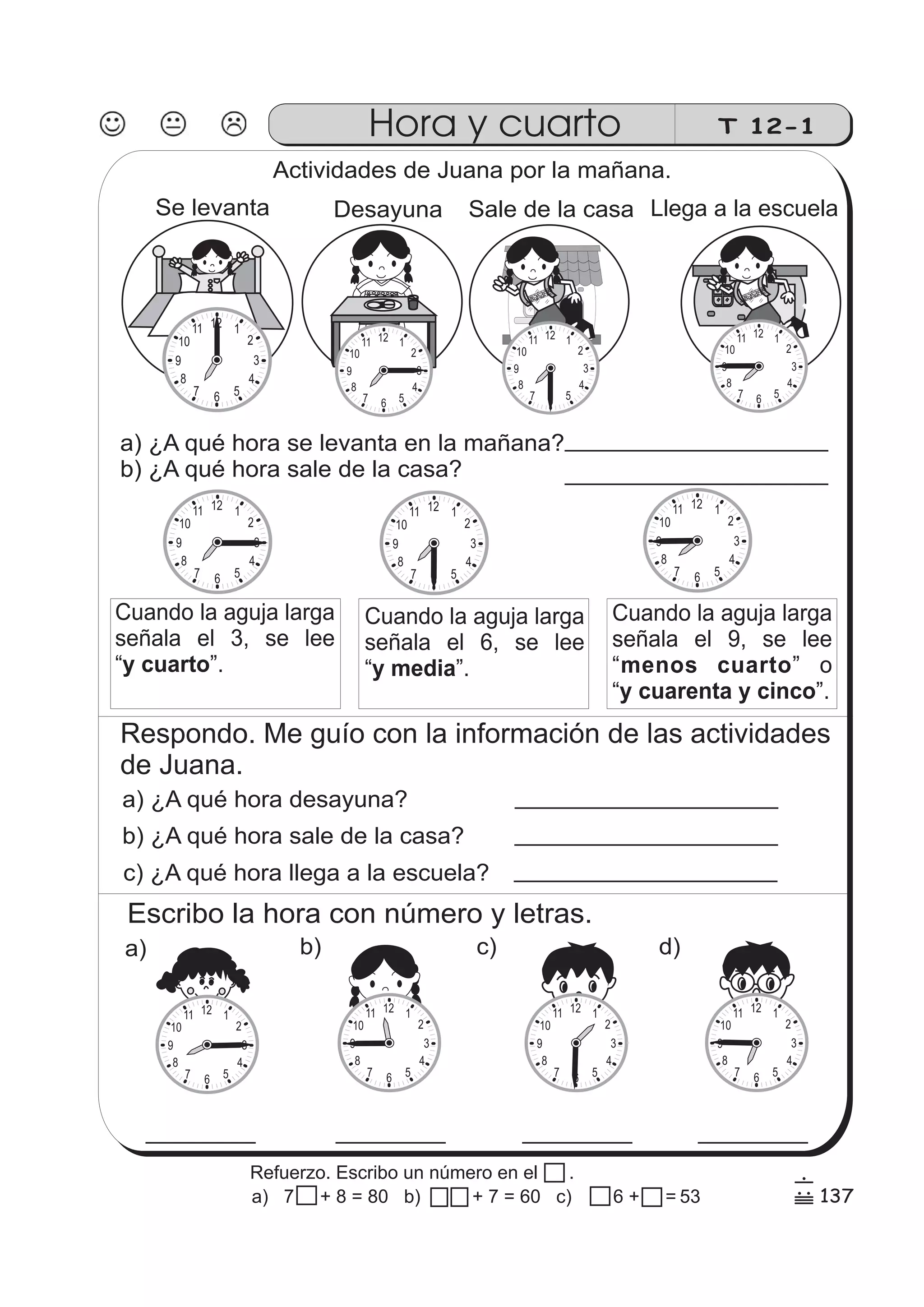 T 12-1 
Actividades de Juana por la mañana. 
Se levanta 
12 1 
2 
3 
4 
11 
7 6 5 
10 
9 
8 
Desayuna Sale de la casa Llega a la escuela 
10 
9 
10 
9 
a) ¿A qué hora se levanta en la mañana? 
b) ¿A qué hora sale de la casa? 
10 
9 
10 
9 
Cuando la aguja larga 
señala el 9, se lee 
“ menos cuarto 
”o 
“ y cuarenta y cinco 
”. 
10 
9 
Cuando la aguja larga 
señala el 6, se lee 
“y media”. 
10 
9 
Cuando la aguja larga 
señala el 3, se lee 
“y cuarto”. 
Respondo. Me guío con la información de las actividades 
de Juana. 
a) ¿A qué hora desayuna? 
b) ¿A qué hora sale de la casa? 
c) ¿A qué hora llega a la escuela? 
ESCUELA 
12 1 
2 
3 
4 
7 6 5 
8 
11 
12 1 
2 
3 
4 
7 6 5 
8 
11 
12 1 
2 
3 
4 
7 6 5 
8 
11 
12 1 
2 
3 
4 
7 6 5 
8 
11 12 1 
2 
3 
4 
7 6 5 
8 
11 
12 1 
2 
3 
4 
7 6 5 
8 
11 
Escribo la hora con número y letras. 
a) b) c) d) 
12 1 
2 
3 
4 
7 6 5 
10 
9 
8 
11 
12 1 
2 
3 
4 
7 6 5 
10 
9 
8 
11 12 1 
2 
3 
4 
7 6 5 
10 
9 
8 
11 12 1 
2 
3 
4 
7 6 5 
10 
9 
8 
11 
Hora y cuarto 
137 
6 
/ 
Refuerzo. Escribo un número en el . 
a) 7 7 + 8 = 80 b) + 7 = 60 c) 6 + 8 =53 
 