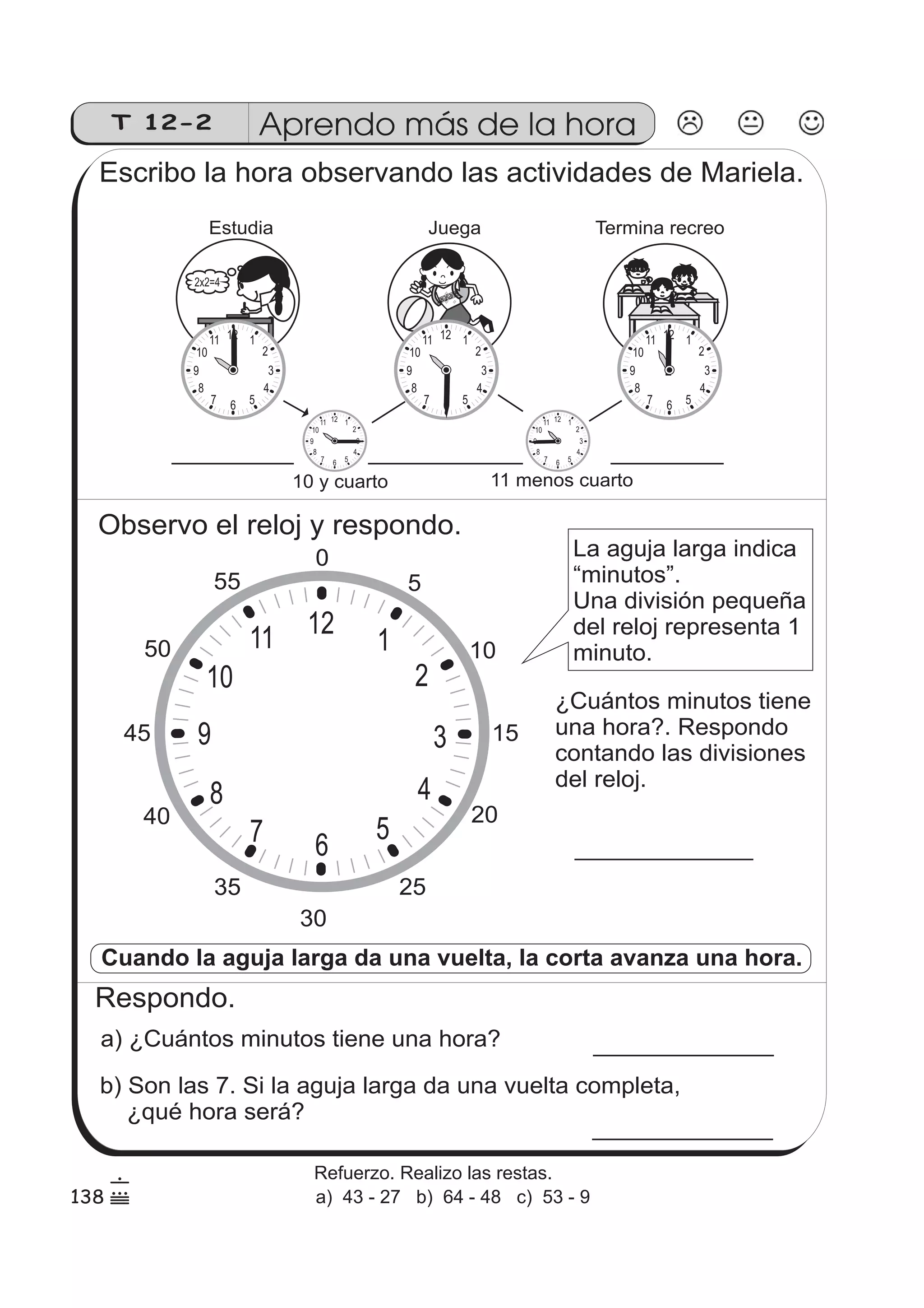 T 12-2 
Aprendo más de la hora 
Escribo la hora observando las actividades de Mariela. 
Juega 
10 
9 
10 
9 
11 menos cuarto 
10 
9 
Estudia 
10 
9 
10 
9 
Observo el reloj y respondo. 
La aguja larga indica 
“minutos”. 
Una división pequeña 
del reloj representa 1 
minuto. 
50 
45 
10 
9 
Cuando la aguja larga da una vuelta, la corta avanza una hora. 
Respondo. 
a) ¿Cuántos minutos tiene una hora? 
b) Son las 7. Si la aguja larga da una vuelta completa, 
¿qué hora será? 
Termina recreo 
12 1 
2 
3 
4 
7 6 5 
8 
11 12 1 
2 
3 
4 
7 6 5 
8 
11 
2x2=4 
10 y cuarto 
12 1 
2 
3 
4 
7 6 5 
8 
11 
12 1 
2 
3 
4 
7 6 5 
8 
11 12 1 
2 
3 
4 
7 6 5 
8 
11 
30 
5 
10 
15 
20 
35 25 
40 
55 
0 
12 
1 
2 
3 
4 
5 
7 6 
8 
11 
¿Cuántos minutos tiene 
una hora?. Respondo 
contando las divisiones 
del reloj. 
138 
6 
( 
Refuerzo. Realizo las restas. 
a) 43 - 27 b) 64 - 48 c) 53 - 9 
 