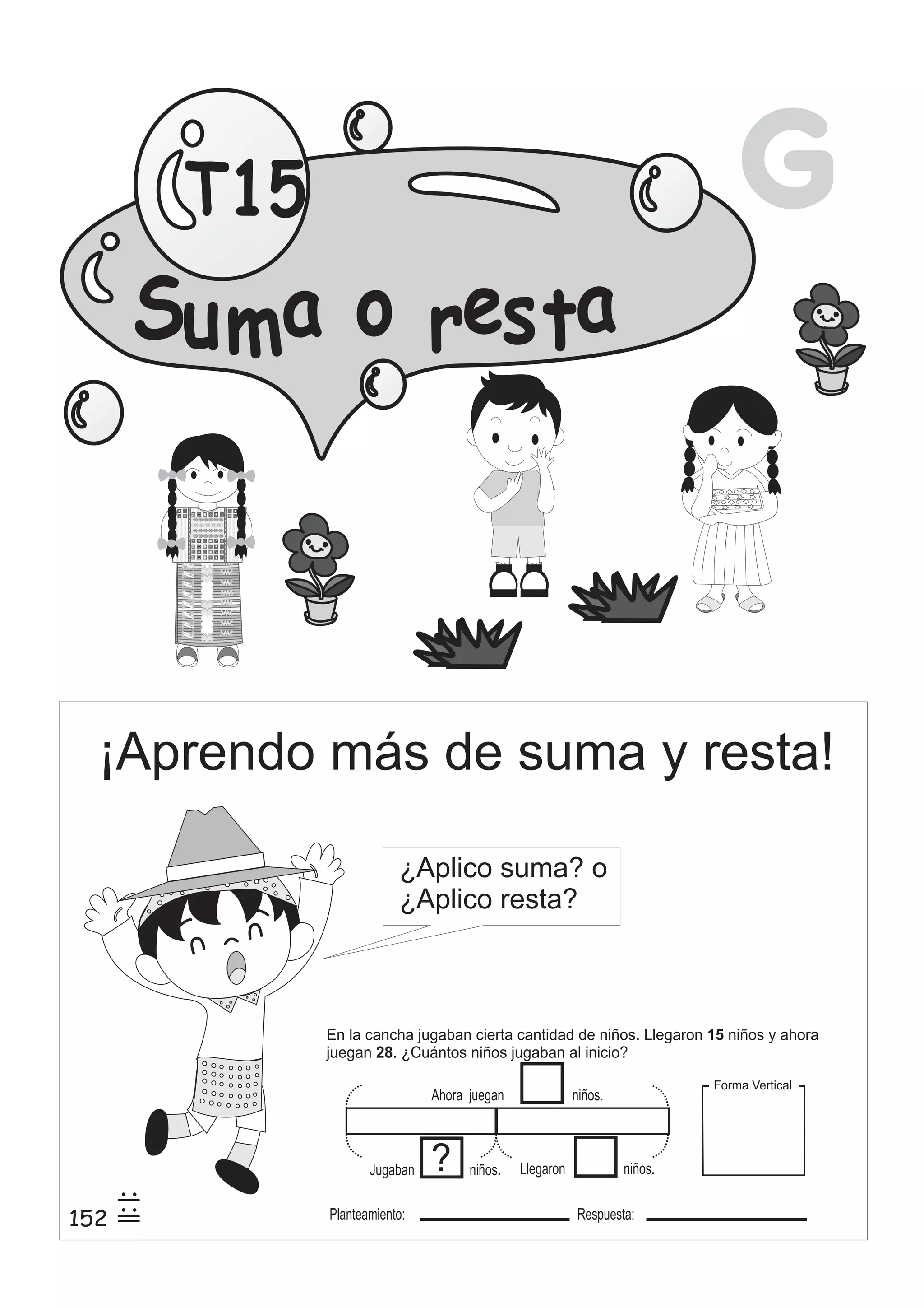 G 
T15 
Su mao res ta 
¡Aprendo más de suma y resta! 
152 
¿Aplico suma? o 
¿Aplico resta? 
25 
2 
5 
5 
En la cancha jugaban cierta cantidad de niños. Llegaron 15 
niños y ahora 
juegan 28 
. ¿Cuántos niños jugaban al inicio? 
Ahora juegan niños. 
Llegaron niños. ? 
Jugaban niños. 
Planteamiento: Respuesta: 
Forma Vertical 
 
