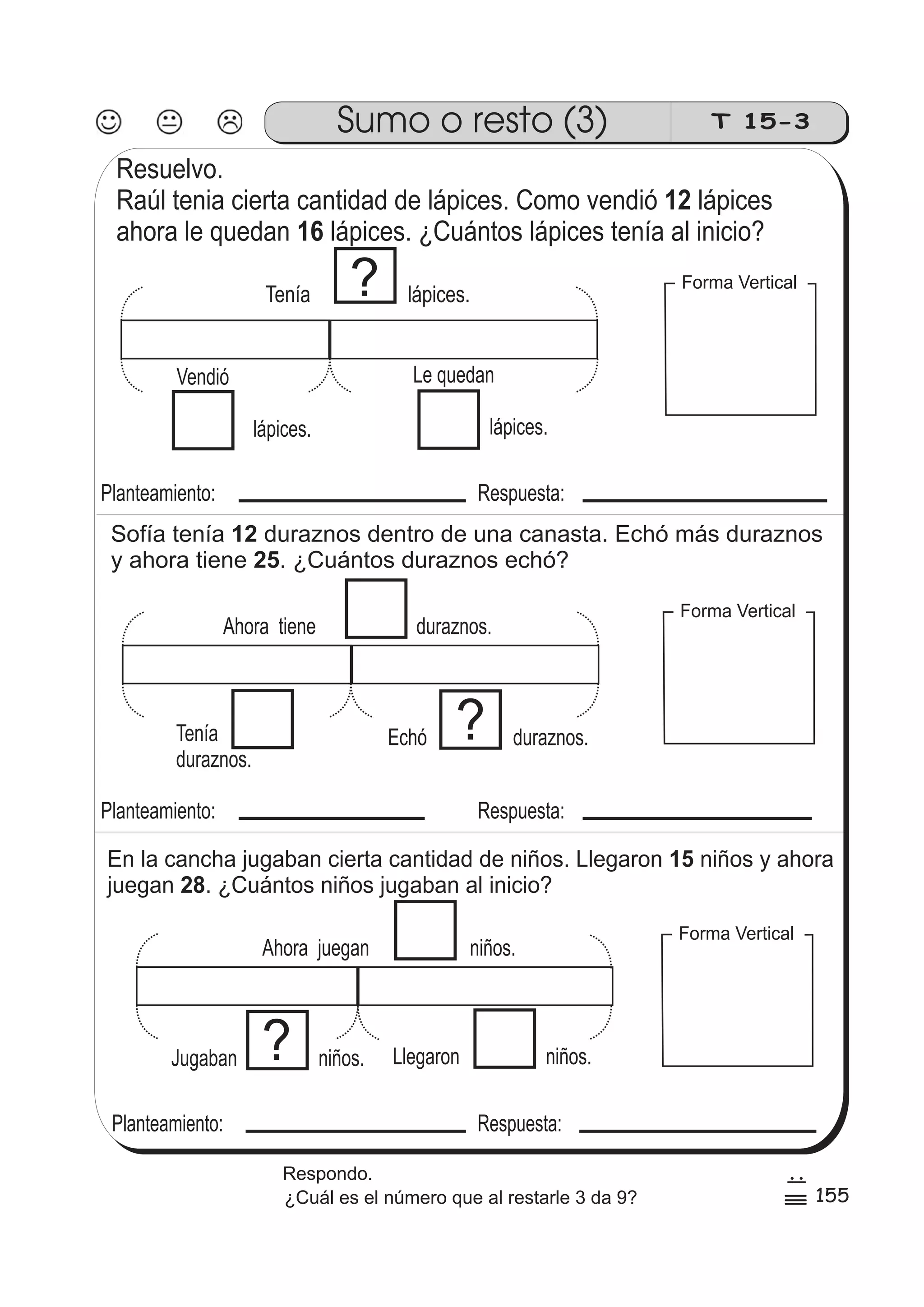 Sumo o resto (3) T 15-3 
Resuelvo. 
Raúl tenia cierta cantidad de lápices. Como vendió lápices 
ahora le quedan lápices. ¿Cuántos lápices tenía al inicio? 
Le quedan 
lápices. 
? Tenía lápices. 
Vendió 
lápices. 
Planteamiento: Respuesta: 
Sofía tenía 12 
duraznos dentro de una canasta. Echó más duraznos 
y ahora tiene 25 
. ¿Cuántos duraznos echó? 
Ahora tiene duraznos. 
Echó duraznos. ? 
Tenía 
duraznos. 
Planteamiento: Respuesta: 
En la cancha jugaban cierta cantidad de niños. Llegaron 15 
niños y ahora 
juegan 28 
. ¿Cuántos niños jugaban al inicio? 
Ahora juegan niños. 
Llegaron niños. ? 
Jugaban niños. 
Planteamiento: Respuesta: 
12 
16 
Forma Vertical 
Forma Vertical 
Forma Vertical 
155 
7 
5 
0 
Respondo. 
¿Cuál es el número que al restarle 3 da 9? 
 