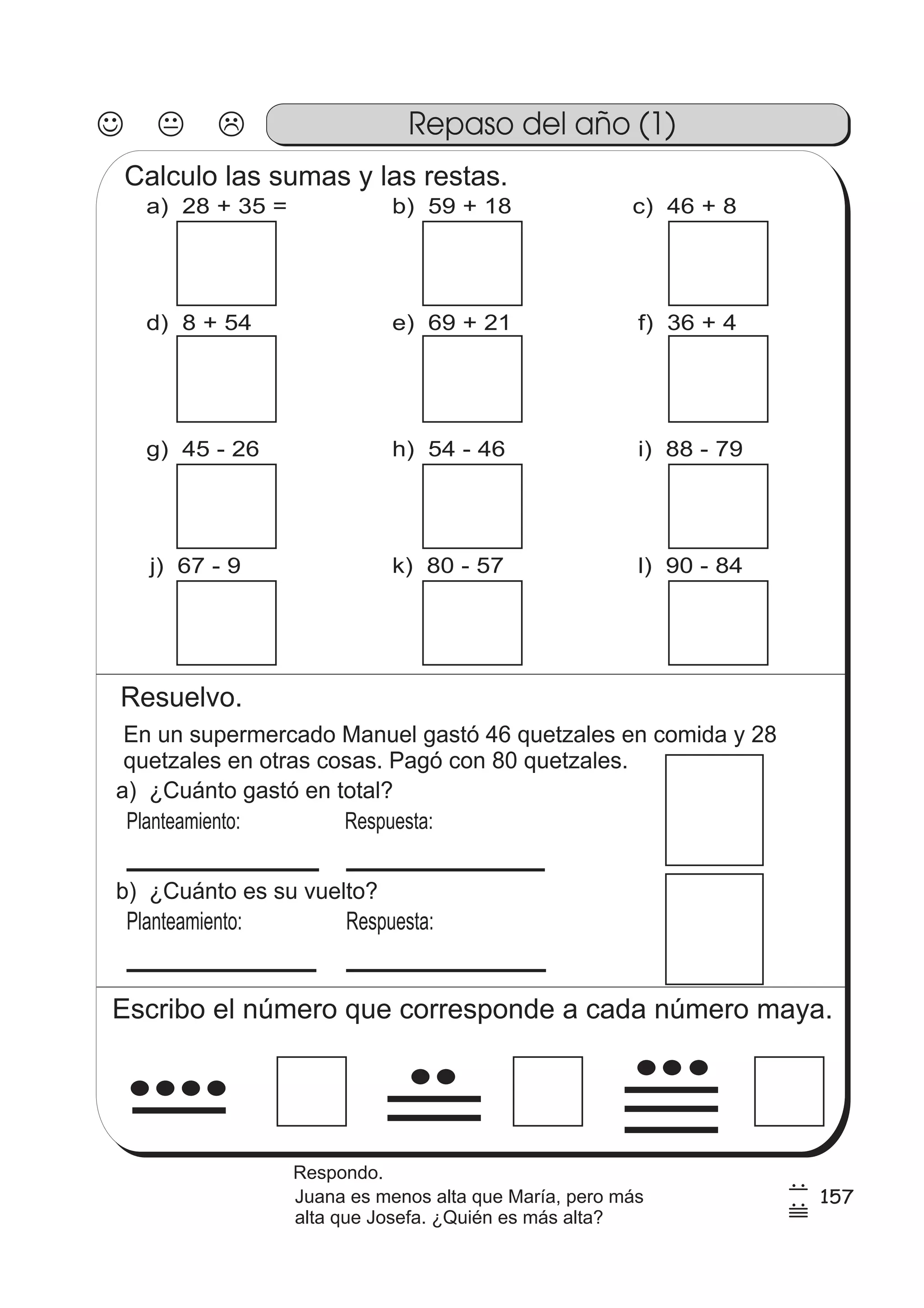 Repaso del año (1) 
Calculo las sumas y las restas. 
a) 28 + 35 = b) 59 + 18 c) 46 + 8 
d) 8 + 54 e) 69 + 21 f) 36 + 4 
g) 45 - 26 h) 54 - 46 i) 88 - 79 
j) 67 - 9 k) 80 - 57 l) 90 - 84 
Resuelvo. 
En un supermercado Manuel gastó 46 quetzales en comida y 28 
quetzales en otras cosas. Pagó con 80 quetzales. 
a) ¿Cuánto gastó en total? 
Planteamiento: 
Respuesta: 
b) ¿Cuánto es su vuelto? 
Planteamiento: Respuesta: 
Escribo el número que corresponde a cada número maya. 
157 7 
7 
55 
Respondo. 
Juana es menos alta que María, pero más 
alta que Josefa. ¿Quién es más alta? 
 