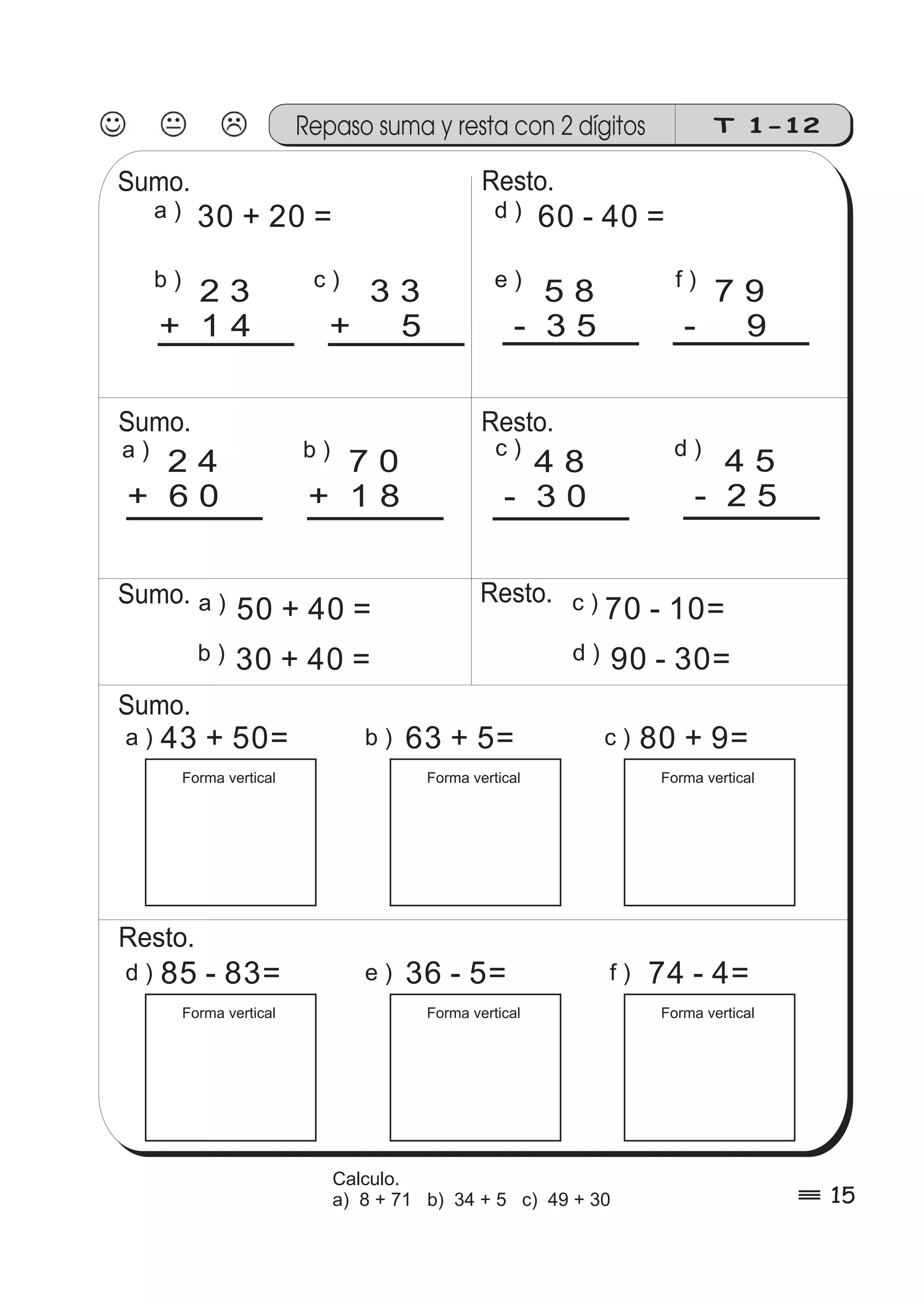 Repaso suma y resta con 2 dígitos T 1-12 
a ) 30 + 20 = d ) 60 - 40 = 
c ) f ) 3 3 
+ 5 
7 9 
- 9 
a ) 50 + 40 = c ) 70 - 10= 
43 + 50= 
Forma vertical 
e ) 5 8 
- 3 5 
b ) 2 3 
+ 14 
a ) 2 4 
b ) 7 0 
c ) + 60 
+ 18 
4 5 
d ) 4 8 
- 2 5 
- 3 0 
a ) b ) c ) 
d ) e ) f ) 
80 + 9= 
Forma vertical 
63 + 5= 
Forma vertical 
85 - 83= 
Forma vertical 
74 - 4= 
Forma vertical 
36 - 5= 
Forma vertical 
d ) 90 - 30= 
Sumo. 
Sumo. 
Sumo. 
Resto. 
Resto. 
Resto. 
Sumo. 
Resto. 
b ) 30 + 40 = 
% 15 
Calculo. 
a) 8 + 71 b) 34 + 5 c) 49 + 30 
 