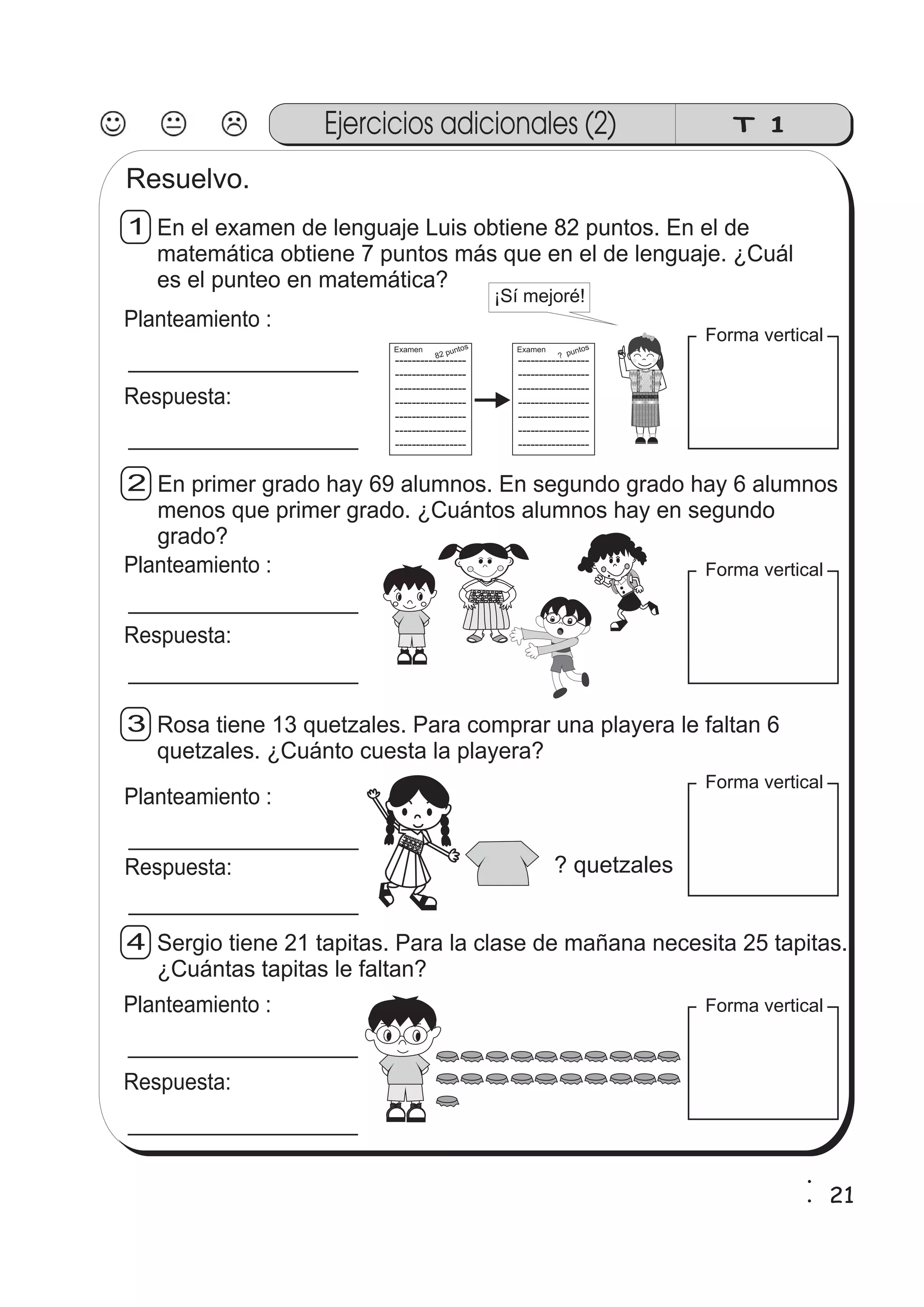 Ejercicios adicionales (2) T 1 
Resuelvo. 
En el examen de lenguaje Luis obtiene 82 puntos. En el de 
matemática obtiene 7 puntos más que en el de lenguaje. ¿Cuál 
es el punteo en matemática? 
1 
zz 
zz 
gg 
gg 
ssssssss 
ssssssss 
g 
zz 
zz 
zz 
gg 
zz 
zz 
zz 
Planteamiento : 
Respuesta: 
82 puntos 
Examen 
? puntos 
Examen 
En primer grado hay 69 alumnos. En segundo grado hay 6 alumnos 
menos que primer grado. ¿Cuántos alumnos hay en segundo 
grado? 
2 
Planteamiento : Forma vertical 
Rosa tiene 13 quetzales. Para comprar una playera le faltan 6 
quetzales. ¿Cuánto cuesta la playera? 
3 
Forma vertical 
Sergio tiene 21 tapitas. Para la clase de mañana necesita 25 tapitas. 
¿Cuántas tapitas le faltan? 
4 
----------------- 
----------------- 
----------------- 
----------------- 
----------------- 
----------------- 
----------------- 
¡Sí mejoré! 
----------------- 
----------------- 
----------------- 
----------------- 
----------------- 
----------------- 
----------------- 
Forma vertical 
Forma vertical 
Respuesta: 
Planteamiento : 
Respuesta: 
Planteamiento : 
Respuesta: 
? quetzales 
1 
21 1 
 